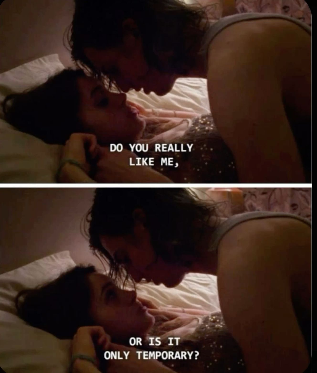 two stills from a movie or show of some kind edited atop each other. they depict two people, one laying on a bed and another on top. the person on the bed looks down and says in the first still 'do you really like me...' and then in the second still looks up at the person on top and asks 'or is it only temporary?'